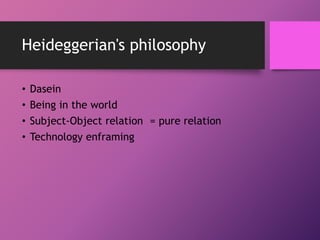 Heideggerian's philosophy
• Dasein
• Being in the world
• Subject-Object relation = pure relation
• Technology enframing
 