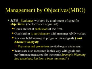 Management by Objectives(MBO)
 MBO_ Evaluates workers by attainment of specific
objectives: (Performance appraisal)
 Goals are set at each level of the firm.
 Goal setting is participatory with manager AND worker.
 Reviews held looking at progress toward goals ( cost
&benefit analyst):
 Pay raises and promotions are tied to goal attainment.
 Teams are also measured in this way with goals and
performance measured for the team.(Strategic Planning
had examined, but how a bout outcome? )
 