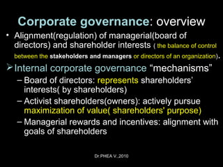 Dr.PHEA V.,2010
Corporate governance: overview
• Alignment(regulation) of managerial(board of
directors) and shareholder interests ( the balance of control
between the stakeholders and managersstakeholders and managers or directors of an organization).
Internal corporate governance “mechanisms”
– Board of directors: represents shareholders’
interests( by shareholders)
– Activist shareholders(owners): actively pursue
maximization of value( shareholders' purpose)
– Managerial rewards and incentives: alignment with
goals of shareholders
 