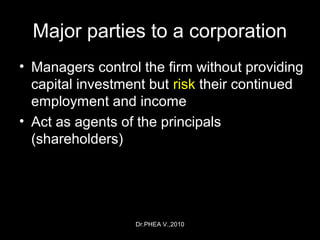Dr.PHEA V.,2010
Major parties to a corporation
• Managers control the firm without providing
capital investment but risk their continued
employment and income
• Act as agents of the principals
(shareholders)
 