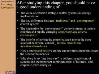 CHAPTER 9
McGraw-Hill/Irwin Copyright © 2003 by The McGraw-Hill Companies, Inc. All rights reserved.
STRATEGIC MANAGEMENT  Gregory G. Dess and G. T. Lumpkin
After studying this chapter, you should have
a good understanding of:
• The value of effective strategic control systems in strategy
implementation
• The key difference between “traditional” and “contemporary”
control systems
• The imperative for “contemporary” control systems in today’s
complex and rapidly changing competitive and general
environments
• The benefits of having the proper balance among the three
levers of behavioral control _ culture, rewards and
incentives/boundaries
• How a strong and positive culture and reward system can lessen
the need for boundaries
• Why there is no “one best way” to design strategic control
systems and the important contingent roles of business- and
corporate-level strategies
Learning
Objectives
TRANSPARENCY-76
 