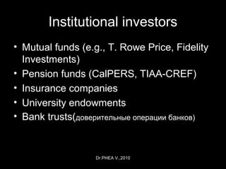 Dr.PHEA V.,2010
Institutional investors
• Mutual funds (e.g., T. Rowe Price, Fidelity
Investments)
• Pension funds (CalPERS, TIAA-CREF)
• Insurance companies
• University endowments
• Bank trusts(доверительные операции банков)
 
