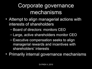 Dr.PHEA V.,2010
Corporate governance
mechanisms
• Attempt to align managerial actions with
interests of shareholders
– Board of directors: monitors CEO
– Large, active shareholders monitor CEO
– Executive compensation seeks to align
managerial rewards and incentives with
shareholders’ interests
• Primarily internal governance mechanisms
 