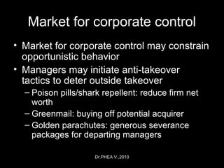 Dr.PHEA V.,2010
Market for corporate control
• Market for corporate control may constrain
opportunistic behavior
• Managers may initiate anti-takeover
tactics to deter outside takeover
– Poison pills/shark repellent: reduce firm net
worth
– Greenmail: buying off potential acquirer
– Golden parachutes: generous severance
packages for departing managers
 