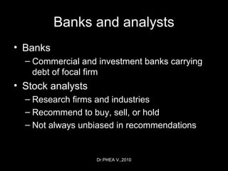 Dr.PHEA V.,2010
Banks and analysts
• Banks
– Commercial and investment banks carrying
debt of focal firm
• Stock analysts
– Research firms and industries
– Recommend to buy, sell, or hold
– Not always unbiased in recommendations
 