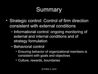 Dr.PHEA V.,2010
Summary
• Strategic control: Control of firm direction
consistent with external conditions
– Informational control: ongoing monitoring of
external and internal conditions and of
strategy formulation
– Behavioral control
• Ensuring behavior of organizational members is
consistent with goals and objectives
• Culture, rewards, boundaries
 