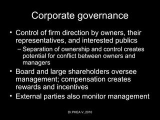 Dr.PHEA V.,2010
Corporate governance
• Control of firm direction by owners, their
representatives, and interested publics
– Separation of ownership and control creates
potential for conflict between owners and
managers
• Board and large shareholders oversee
management; compensation creates
rewards and incentives
• External parties also monitor management
 