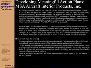 CHAPTER 9
McGraw-Hill/Irwin Copyright © 2003 by The McGraw-Hill Companies, Inc. All rights reserved.
STRATEGIC MANAGEMENT  Gregory G. Dess and G. T. Lumpkin
Developing Meaningful Action Plans:
MSAAircraft Interior Products, Inc.
MSAAircraft Interior Products, Inc., is a San Antonio, Texas-based manufacturing firm founded
in 1983 by Mike Spraggins and Robert Plenge. The firm fulfills a small but highly profitable niche
in the aviation industry with two key products. The Accordia line consists of patented, light-
weight, self-contained window-shade assemblies. MSA’s interior cabin shells are state-of-the-art
assemblies that include window panels, side panels, headliners, and suspension-system structures.
MSA’s products have been installed on a variety of aircraft such as the Gulfstream series, Cessna
Citation aircraft, and Boeing’s 727, 737, 757, and 707 series aircraft.
Much of MSA’s success can be attributed to carefully articulated action plans that are consistent
with the firm’s mission and objectives. During the past 5 years the firm has increased its sales and
profits at an annual rate of 15 to 18 percent. It has also been successful in adding many prestigious
companies to its customer base. Below are excerpts from MSA’s mission statement and objectives
as well as the action plans to achieve its objective of a 20 percent annual increase in total sales.
Mission Statement (Excerpted)
• Be recognized as an innovative and reliable supplier of quality interior products for the high-end,
personalized transportation segments of the aviation, marine, and automotive industries.
• Design, develop, and manufacture interior fixtures and components that provide exceptional value
to the customer through the development of innovative designs in a manner that permits decorative
design flexibility while retaining the superior functionality, reliability, and maintainability of well-
engineered factory-produced products.
• Grow, be profitable, and provide a fair return, commensurate with the degree of risk, for owners
and stockholders.
Source For purpose
of confidentiality,
some of the
information
presented in this
application has been
disguised. We would
like to thank
company
management and Mr.
Joseph Picken,
consultant, for
providing us with the
information used in
this application.
Strategy
Spotlight 9.4
Continued
TRANSPARENCY-
81a
 