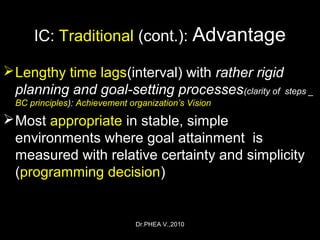 Dr.PHEA V.,2010
IC: Traditional (cont.): Advantage
Lengthy time lags(interval) with rather rigid
planning and goal-setting processes(clarity of steps _
BC principles): Achievement organization’s Vision
Most appropriate in stable, simple
environments where goal attainment is
measured with relative certainty and simplicity
(programming decision)
 