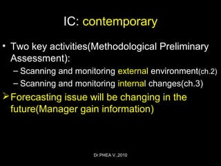 Dr.PHEA V.,2010
IC: contemporary
• Two key activities(Methodological Preliminary
Assessment):
– Scanning and monitoring external environment(ch.2)
– Scanning and monitoring internal changes(ch.3)
Forecasting issue will be changing in the
future(Manager gain information)
 