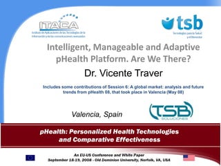 Intelligent, Manageable and Adaptive pHealth Platform. Are We There?  Dr. Vicente Traver Includes some contributions of Session 6: A global market: analysis and future trends from pHealth 08, that took place in Valencia (May 08)                  Valencia, Spain 2008, April 20th  1 