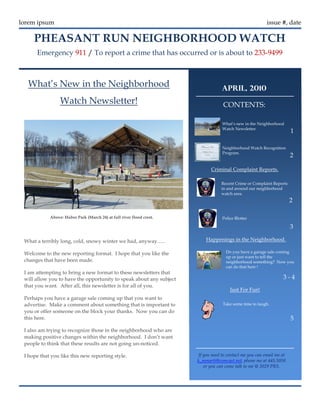 lorem ipsum                                                                                              issue #, date

     PHEASANT RUN NEIGHBORHOOD WATCH
      Emergency 911 / To report a crime that has occurred or is about to 233-9499



  What’s New in the Neighborhood                                                  APRIL, 2010
                 Watch Newsletter!                                                 CONTENTS:

                                                                                  What’s new in the Neighborhood
                                                                                  Watch Newsletter.
                                                                                                                      1

                                                                                  Neighborhood Watch Recognition
                                                                                  Program.
                                                                                                                      2

                                                                             Criminal Complaint Reports.

                                                                                  Recent Crime or Complaint Reports
                                                                                  in and around our neighborhood
                                                                                  watch area.
                                                                                                                      2

            Above: Huber Park (March 24) at full river flood crest.               Police Blotter

                                                                                                                      3

 What a terribly long, cold, snowy winter we had, anyway…..               Happenings in the Neighborhood.

 Welcome to the new reporting format. I hope that you like the                      Do you have a garage sale coming
                                                                                    up or just want to tell the
 changes that have been made.                                                       neighborhood something? Now you
                                                                                    can do that here !
 I am attempting to bring a new format to these newsletters that
 will allow you to have the opportunity to speak about any subject                                               3-4
 that you want. After all, this newsletter is for all of you.
                                                                                      Just For Fun!
 Perhaps you have a garage sale coming up that you want to
 advertise. Make a comment about something that is important to                   Take some time to laugh.
 you or offer someone on the block your thanks. Now you can do
 this here.                                                                                                           5
 I also am trying to recognize those in the neighborhood who are
 making positive changes within the neighborhood. I don’t want
 people to think that these results are not going un-noticed.

 I hope that you like this new reporting style.                       If you need to contact me you can email me at
                                                                      k_mmarti@comcast.net, phone me at 445.5058
                                                                         or you can come talk to me @ 2029 PRS.
 