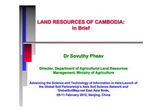 LAND RESOURCES OF CAMBODIA:LAND RESOURCES OF CAMBODIA:LAND RESOURCES OF CAMBODIA:LAND RESOURCES OF CAMBODIA:LAND RESOURCES OF CAMBODIA:LAND RESOURCES OF CAMBODIA:LAND RESOURCES OF CAMBODIA:LAND RESOURCES OF CAMBODIA:
In BriefIn BriefIn BriefIn BriefIn BriefIn BriefIn BriefIn Brief
Dr Sovuthy PheavDr Sovuthy PheavDr Sovuthy PheavDr Sovuthy PheavDr Sovuthy PheavDr Sovuthy PheavDr Sovuthy PheavDr Sovuthy Pheav
Director, Department of Agricultural Land ResourcesDirector, Department of Agricultural Land ResourcesDirector, Department of Agricultural Land ResourcesDirector, Department of Agricultural Land ResourcesDirector, Department of Agricultural Land ResourcesDirector, Department of Agricultural Land ResourcesDirector, Department of Agricultural Land ResourcesDirector, Department of Agricultural Land Resources
Management, Ministry of AgricultureManagement, Ministry of AgricultureManagement, Ministry of AgricultureManagement, Ministry of AgricultureManagement, Ministry of AgricultureManagement, Ministry of AgricultureManagement, Ministry of AgricultureManagement, Ministry of Agriculture
Advancing the Science and Technology of Information in Asia-Launch ofAdvancing the Science and Technology of Information in Asia-Launch ofAdvancing the Science and Technology of Information in Asia-Launch ofAdvancing the Science and Technology of Information in Asia-Launch ofAdvancing the Science and Technology of Information in Asia-Launch ofAdvancing the Science and Technology of Information in Asia-Launch ofAdvancing the Science and Technology of Information in Asia-Launch ofAdvancing the Science and Technology of Information in Asia-Launch of
the Global Soil Partnershipthe Global Soil Partnershipthe Global Soil Partnershipthe Global Soil Partnershipthe Global Soil Partnershipthe Global Soil Partnershipthe Global Soil Partnershipthe Global Soil Partnership’’’’’’’’s Asia Soil Science Network ands Asia Soil Science Network ands Asia Soil Science Network ands Asia Soil Science Network ands Asia Soil Science Network ands Asia Soil Science Network ands Asia Soil Science Network ands Asia Soil Science Network and
GlobalSoilMap.net East Asia Node,GlobalSoilMap.net East Asia Node,GlobalSoilMap.net East Asia Node,GlobalSoilMap.net East Asia Node,GlobalSoilMap.net East Asia Node,GlobalSoilMap.net East Asia Node,GlobalSoilMap.net East Asia Node,GlobalSoilMap.net East Asia Node,
08-11 February 2012, Nanjing, China08-11 February 2012, Nanjing, China08-11 February 2012, Nanjing, China08-11 February 2012, Nanjing, China08-11 February 2012, Nanjing, China08-11 February 2012, Nanjing, China08-11 February 2012, Nanjing, China08-11 February 2012, Nanjing, China
 