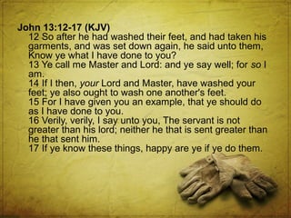 John 13:12-17 (KJV)
12 So after he had washed their feet, and had taken his
garments, and was set down again, he said unto them,
Know ye what I have done to you?
13 Ye call me Master and Lord: and ye say well; for so I
am.
14 If I then, your Lord and Master, have washed your
feet; ye also ought to wash one another's feet.
15 For I have given you an example, that ye should do
as I have done to you.
16 Verily, verily, I say unto you, The servant is not
greater than his lord; neither he that is sent greater than
he that sent him.
17 If ye know these things, happy are ye if ye do them.

 