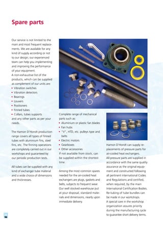 10
Our service is not limited to the
main and most frequent replace-
ments. We are available for any
kind of supply according or not
to our design; our experienced
team can help you implementing
and improving the performance
of your equipment.
A non-exhaustive list of the
products, which can be supplied
as complement of our units are:
•	Vibration switches
•	Vibration detectors
•	Bearings
•	Louvers
•	Positioners
•	Finned tubes
•	Collars, tubes supports
and any other parts as per your
needs.
The Hamon D’Hondt production
range covers all types of finned
tubes with aluminium fins, steel
fins, etc. The finning operations
are completely carried out in our
workshops and guaranteed by
our periodic production tests.
All tubes can be supplied with any
kind of exchanger tube material
and a wide choice of dimensions
and thicknesses.
Spare parts
Complete range of mechanical
parts such as:
•	Aluminium or plastic fan blades
•	Fan hubs
•	“V”, HTD, etc. pulleys type and
belts
•	Electric motors
•	Gearboxes
•	Other accessories
If not available from stock, can
be supplied within the shortest
time.
Among the most common spares
needed for the air-cooled heat
exchangers are plugs, gaskets and
belts, subjects to frequent wear.
Our well stocked warehouse put
at your disposal, standard mate-
rials and dimensions, nearly upon
immediate delivery.
Hamon D’Hondt can supply re-
placements of pressure parts for
air-cooled heat exchangers.
All pressure parts are supplied in
accordance with the same quality
assurance as the original equip-
ment and constructed following
all pertinent international Codes
and Regulations and certified,
when required, by the main
International Certification Bodies.
Re-tubing of tube bundles can
be made in our workshops.
A special care in the workshop
organization assures priority
during the manufacturing cycle
to guarantee short delivery terms.
 
