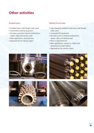 11
Studded tubes
•	Studded tubes under Biraghi trade name
•	Automated studding equipment
•	All tubes and studs material combinations:
carbon, alloy and stainless steel
•	Main applications: petrochemical
•	Approved by the industry majors
Other activities
Welded finned tubes
•	High frequency welded finned tubes under Biraghi
trade name
•	Automated HF equipment
•	All tubes and fins material combinations:
carbon, alloy and stainless steel
•	Plain or segmented fins
•	Main applications: energy (i.e. HRSG) and
petrochemical (fired heaters)
•	Approved by the industry majors
 