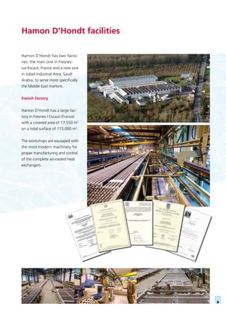 Hamon D’Hondt has two facto-
ries: the main one in Fresnes-
sur-Escaut, France and a new one
in Jubail Industrial Area, Saudi
Arabia, to serve more specifically
the Middle East markets.
French factory
Hamon D’Hondt has a large fac-
tory in Fresnes / Escaut (France)
with a covered area of 17.550 m2
on a total surface of 115.000 m2
.
The workshops are equipped with
the most modern machinery for
proper manufacturing and control
of the complete air-cooled heat
exchangers.
Hamon D’Hondt facilities
 
