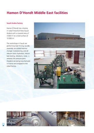 Saudi Arabia factory
Hamon D’Hondt has a factory
in Jubail Industrial Area (Saudi
Arabia) with a covered area of
3.500 m2
on a total surface of
12.000 m2
.
The workshops in Saudi are
performing tube finning, bundle
assembly, air-cooled heat ex-
changer modularizing, and all
relevant tests (hydrotest, helium
leak testing, vibrations, noise...),
whereas the pressure parts
(headers) are being manufactured
in France and shipped to the
Jubail factory.
Hamon D’Hondt Middle East facilities
 