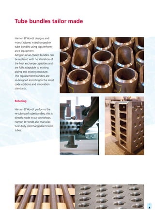 Tube bundles tailor made
Hamon D’Hondt designs and
manufactures interchangeable
tube bundles using top perform-
ance equipment.
All types of air-cooled bundles can
be replaced with no alteration of
the heat exchange capacities and
are fully adaptable to existing
piping and existing structure.
The replacement bundles are
re-designed according to the latest
code editions and innovation
standards.
Retubing
Hamon D’Hondt performs the
re-tubing of tube bundles; this is
directly made in our workshops.
Hamon D’Hondt also manufac-
tures fully interchangeable finned
tubes.
 