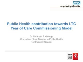 Public Health contribution towards LTC 
Year of Care Commissioning Model 
Dr Abraham P. George 
Consultant / Asst Director in Public Health 
Kent County Council 
 
