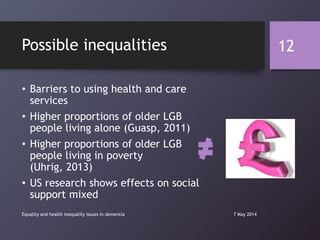 Possible inequalities
• Barriers to using health and care
services
• Higher proportions of older LGB
people living alone (Guasp, 2011)
• Higher proportions of older LGB
people living in poverty
(Uhrig, 2013)
• US research shows effects on social
support mixed
7 May 2014Equality and health inequality issues in dementia
12
 