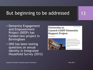 But beginning to be addressed
• Dementia Engagement
and Empowerment
Project (DEEP) has
funded new project in
Birmingham
• ONS has been testing
questions on sexual
identity in Integrated
Household Survey (2012)
7 May 2014Equality and health inequality issues in dementia
13
 