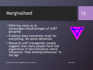 Marginalised
• Differing views as to
advantages/disadvantages of LGBT
grouping
• Evidence base extremely small for
everything, let alone dementia
• Research with transgender people
suggests that many people have had
experience of discrimination which
influences „help seeking behaviour‟ in
old age
7 May 2014Equality and health inequality issues in dementia
15
 