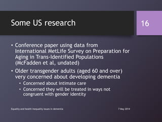 Some US research
• Conference paper using data from
International MetLife Survey on Preparation for
Aging in Trans-Identified Populations
(McFadden et al, undated)
• Older transgender adults (aged 60 and over)
very concerned about developing dementia
• Concerned about intimate care
• Concerned they will be treated in ways not
congruent with gender identity
7 May 2014Equality and health inequality issues in dementia
16
 