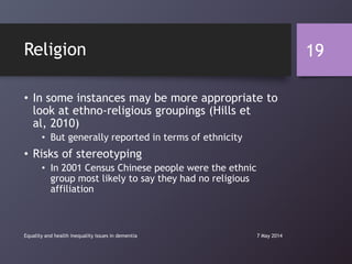 Religion
• In some instances may be more appropriate to
look at ethno-religious groupings (Hills et
al, 2010)
• But generally reported in terms of ethnicity
• Risks of stereotyping
• In 2001 Census Chinese people were the ethnic
group most likely to say they had no religious
affiliation
7 May 2014Equality and health inequality issues in dementia
19
 