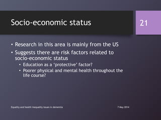 Socio-economic status
• Research in this area is mainly from the US
• Suggests there are risk factors related to
socio-economic status
• Education as a „protective‟ factor?
• Poorer physical and mental health throughout the
life course?
7 May 2014Equality and health inequality issues in dementia
21
 