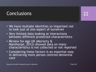 Conclusions
• We have multiple identities so important not
to look just at one aspect of ourselves
• Very limited data looking at interactions
between different protected characteristics
• Review for Age UK (Moriarty &
Manthorpe, 2012) showed data on many
characteristics is not collected or not reported
• Considering these factors is an essential step
in delivering more person centred dementia
care
7 May 2014Equality and health inequality issues in dementia
22
 