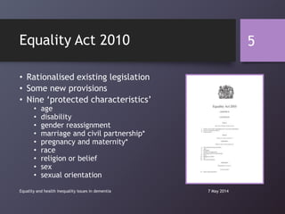 • Rationalised existing legislation
• Some new provisions
• Nine „protected characteristics‟
• age
• disability
• gender reassignment
• marriage and civil partnership*
• pregnancy and maternity*
• race
• religion or belief
• sex
• sexual orientation
7 May 2014Equality and health inequality issues in dementia
5Equality Act 2010
 
