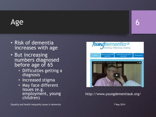 Age
• Risk of dementia
increases with age
• But increasing
numbers diagnosed
before age of 65
• Difficulties getting a
diagnosis
• Increased stigma
• May face different
issues (e.g.
employment, young
children)
7 May 2014Equality and health inequality issues in dementia
6
http://www.youngdementiauk.org/
 