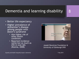 Dementia and learning disability
• Better life expectancy
• Higher prevalence of
Alzheimer‟s disease
among people with
Down‟s syndrome
• Also higher risk of
other health
conditions
• Reported incidence
varies but as much as
25% in over 60s
(Kozma, 2008)
7 May 2014Equality and health inequality issues in dementia
8
Joseph Rowntree Foundation &
University of Edinburgh DVD
 