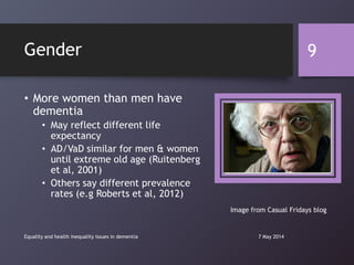 Gender
• More women than men have
dementia
• May reflect different life
expectancy
• AD/VaD similar for men & women
until extreme old age (Ruitenberg
et al, 2001)
• Others say different prevalence
rates (e.g Roberts et al, 2012)
7 May 2014Equality and health inequality issues in dementia
9
Image from Casual Fridays blog
 