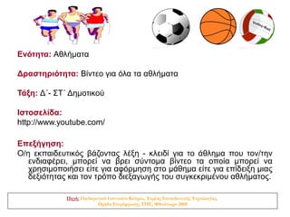 Ενότητα: Αθλήματα

Δραστηριότητα: Βίντεο για όλα τα αθλήματα

Τάξη: Δ΄- ΣΤ΄ Δημοτικού

Ιστοσελίδα:
http://www.youtube.com/

Επεξήγηση:
Ο/η εκπαιδευτικός βάζοντας λέξη - κλειδί για το άθλημα που τον/την
   ενδιαφέρει, μπορεί να βρει σύντομα βίντεο τα οποία μπορεί να
   χρησιμοποιήσει είτε για αφόρμηση στο μάθημα είτε για επίδειξη μιας
   δεξιότητας και τον τρόπο διεξαγωγής του συγκεκριμένου αθλήματος.

             Πηγή: Παιδαγωγικό Ινστιτούτο Κύπρου, Τομέας Εκπαιδευτικής Τεχνολογίας,
                          Ομάδα Επιμόρφωσης ΤΠΕ, Φθινόπωρο 2008
 