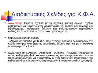 Διαδικτυακές Σελίδες για Κ.Φ.Α.
   www.fa3.gr Θέματα σχετικά με τη σχολική φυσική αγωγή: σχέδια
    μαθημάτων και μεμονωμένες δραστηριότητες, τρόποι οργάνωσης και
    αξιολόγησης, προτάσεις βιβλίων και επιστημονικών περιοδικών
    καθώς και θεωρία για τα αναλυτικά προγράμματα.

   http://users.sch.gr//sakan/
    Ελληνική ιστοσελίδα για Κ.Φ.Α. που περιέχει όλα όσα ενδιαφέρουν τον
    κλάδο (υπηρεσιακά θέματα, νομοθεσία, θέματα σχετικά με τη σχολική
    φυσική αγωγή κ.λ.π.).

   www.hape.gr/Ελληνική Ακαδημία Φυσικής Αγωγής.Απευθύνεται
    στους καθηγητές Φ.Α. και στους σκοπούς του αναφέρεται ότι είναι να
    παρουσιασθούν και να συζητηθούν οι νέες τάσεις και προοπτικές του
    καθηγητή Φυσικής Αγωγής στη σύγχρονη εποχή (απαιτείται εγγραφή).
 