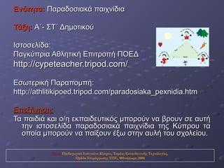 Ενότητα: Παραδοσιακά παιχνίδια

Τάξη: Α΄- ΣΤ΄ Δημοτικού

Ιστοσελίδα:
Παγκύπρια Αθλητική Επιτροπή ΠΟΕΔ
http://cypeteacher.tripod.com/

Εσωτερική Παραπομπή:
http://athlitikipoed.tripod.com/paradosiaka_pexnidia.htm

Επεξήγηση:
Τα παιδιά και ο/η εκπαιδευτικός μπορούν να βρουν σε αυτή
  την ιστοσελίδα παραδοσιακά παιχνίδια της Κύπρου τα
  οποία μπορούν να παίξουν έξω στην αυλή του σχολείου.

           Πηγή: Παιδαγωγικό Ινστιτούτο Κύπρου, Τομέας Εκπαιδευτικής Τεχνολογίας,
                        Ομάδα Επιμόρφωσης ΤΠΕ, Φθινόπωρο 2008
 