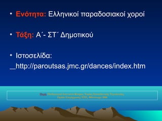 • Ενότητα: Ελληνικοί παραδοσιακοί χοροί

• Τάξη: Α΄- ΣΤ΄ Δημοτικού

• Ιστοσελίδα:
  http://paroutsas.jmc.gr/dances/index.htm


         Πηγή: Παιδαγωγικό Ινστιτούτο Κύπρου, Τομέας Εκπαιδευτικής Τεχνολογίας,
                      Ομάδα Επιμόρφωσης ΤΠΕ, Φθινόπωρο 2008
 