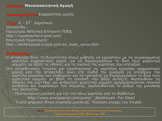 Ενότητα: Μουσικοκινητική Αγωγή

Δραστηριότητα: Εκφραστικός χορός

Τάξη: Α΄- ΣΤ΄ Δημοτικού
Ιστοσελίδα:
Παγκύπρια Αθλητική Επιτροπή ΠΟΕΔ
http://cypeteacher.tripod.com/
Εσωτερική Παραπομπή:
http://athlitikipoed.tripod.com/sx_math_xoros.htm

Επεξήγηση:
Η ιστοσελίδα δίνει τη δυνατότητα στους μαθητές να εργαστούν με τις συγκεκριμένες
   καρτέλες εκφραστικού χορού για να δημιουργήσουν το δικό τους χορευτικό
   κομμάτι, με βάση τις οδηγίες και τις εικόνες της καρτέλας που επέλεξαν.
Ο/η εκπαιδευτικός τυπώνει και πλαστικοποιεί τις καρτέλες εργασίας εκφραστικού
   χορού από την ιστοσελίδα. Δίνει στα παιδιά την ευκαιρία να επιλέξουν την
   καρτέλα εργασίας που επιθυμούν και τα προτρέπει να δημιουργήσουν το δικό τους
   χορευτικό κομμάτι με βάση τη μουσική που βάζει αυτός/ή. Aκολουθούν τις
   οδηγίες της καρτέλας και φτιάχνουν χορευτικό κομμάτι χρησιμοποιώντας ποικιλία
   κινήσεων και εκφράσεων του σώματος, ακολουθώντας το ρυθμό της μουσικής
   που ακούγεται.
     Προτεινόμενη μουσική για την πιο πάνω καρτέλα από το διαδίκτυο:
           http://www.amclassical.com/piano/ (Beethoven: Fur Elise)
     ή από ψηφιακό δίσκο κλασικής μουσικής: Tέσσερις εποχές του Vivaldi.

                Πηγή: Παιδαγωγικό Ινστιτούτο Κύπρου, Τομέας Εκπαιδευτικής Τεχνολογίας,
                             Ομάδα Επιμόρφωσης ΤΠΕ, Φθινόπωρο 2008
 