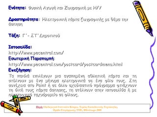 Ενότητα: Φυσική Αγωγή και Ζωγραφική με Η/Υ

Δραστηριότητα: Ηλεκτρονική κάρτα ζωγραφικής με θέμα την
άσκηση

Τάξη: Γ΄- ΣΤ΄Δημοτικού

Ιστοσελίδα:
http://www.pecentral.com/
Εσωτερική Παραπομπή:
http://www.pecentral.com/postcard/postcardmenu.html
Επεξήγηση:
Τα παιδιά επιλέγουν μια αγαπημένη αθλητική κάρτα και τη
στέλνουν με ένα μήνυμα ηλεκτρονικά σε ένα φίλο τους. Στη
συνέχεια στο Paint ή σε άλλο σχεδιαστικό πρόγραμμα φτιάχνουν
τη δική τους κάρτα άσκησης, τη στέλνουν στην ιστοσελίδα ή με
ηλεκτρονικό ταχυδρομείο σε φίλους.

            Πηγή: Παιδαγωγικό Ινστιτούτο Κύπρου, Τομέας Εκπαιδευτικής Τεχνολογίας,
                         Ομάδα Επιμόρφωσης ΤΠΕ, Φθινόπωρο 2008
 