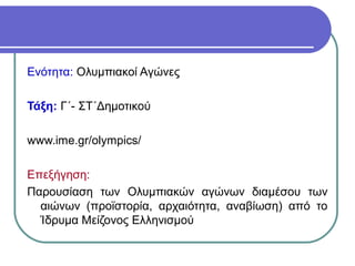 Ενότητα: Ολυμπιακοί Aγώνες

Τάξη: Γ΄- ΣΤ΄Δημοτικού

www.ime.gr/olympics/

Επεξήγηση:
Παρουσίαση των Ολυμπιακών αγώνων διαμέσου των
  αιώνων (προϊστορία, αρχαιότητα, αναβίωση) από το
  Ίδρυμα Μείζονος Ελληνισμού
 