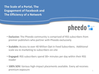 The Scale of a Portal, The
Engagement of Facebook and
The Efficiency of a Network




 • Exclusive: The Pheedo community is comprised of RSS subscribers from
   premier publishers who partner with Pheedo exclusively

 • Scalable: Access to over 40 Million Opt-in Feed Subscribers; Additional
   scale via re-marketing to subscribers on-site

 • Engaged: RSS subscribers spend 30+ minutes per day within their RSS
   reader

 • 100% SOV: Various high-impact placements available. Every ad receives
   premium exposure                                                          1
 