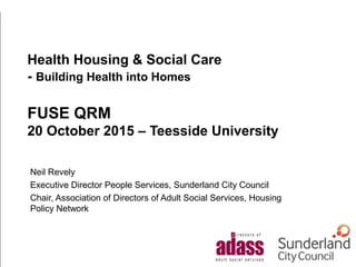 Health Housing & Social Care
- Building Health into Homes
FUSE QRM
20 October 2015 – Teesside University
Neil Revely
Executive Director People Services, Sunderland City Council
Chair, Association of Directors of Adult Social Services, Housing
Policy Network
 