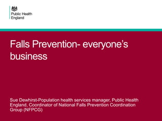 Falls Prevention- everyone’s
business
Sue Dewhirst-Population health services manager, Public Health
England, Coordinator of National Falls Prevention Coordination
Group (NFPCG)
 