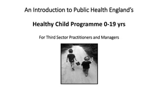 An Introduction to Public Health England’s
Healthy Child Programme 0-19 yrs
For Third Sector Practitioners and Managers
 