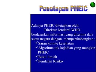 Adanya PHEIC ditetapkan oleh:
Direktur Jenderal WHO
berdasarkan informasi yang diterima dari
suatu negara dengan mempertimbangkan :
Saran komite kesehatan
Algoritma utk kejadian yang mungkin
PHEIC
Bukti ilmiah
Penilaian Risiko
 