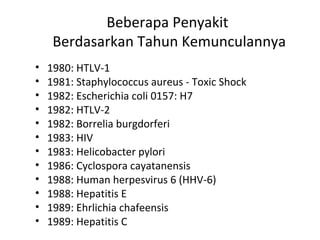 Beberapa Penyakit
Berdasarkan Tahun Kemunculannya
• 1980: HTLV-1
• 1981: Staphylococcus aureus - Toxic Shock
• 1982: Escherichia coli 0157: H7
• 1982: HTLV-2
• 1982: Borrelia burgdorferi
• 1983: HIV
• 1983: Helicobacter pylori
• 1986: Cyclospora cayatanensis
• 1988: Human herpesvirus 6 (HHV-6)
• 1988: Hepatitis E
• 1989: Ehrlichia chafeensis
• 1989: Hepatitis C
 
