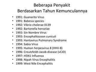 Beberapa Penyakit
Berdasarkan Tahun Kemunculannya
• 1991: Guanarito Virus
• 1991: Babesia species
• 1992: Vibrio cholerae 0139
• 1992: Bartonella henselae
• 1993: Sin Nombre Virus
• 1993: Encephalitozoon cuniculi
• 1993: Hantavirus Pulmonary Syndrome
• 1994: Sabia Virus
• 1995: Human herpesvirus 8 (HHV-8)
• 1996: Creutzfeldt-Jacob disease (vCJD)
• 1997: H5N1 Influenza
• 1998: Nipah Virus Encephalitis
• 1999: West Nile Encephalitis
 