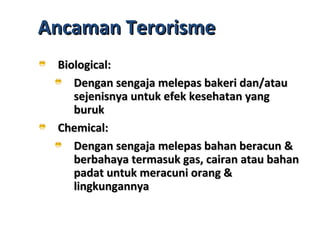 Ancaman TerorismeAncaman Terorisme
Biological:Biological:
Dengan sengaja melepas bakeri dan/atauDengan sengaja melepas bakeri dan/atau
sejenisnya untuk efek kesehatan yangsejenisnya untuk efek kesehatan yang
burukburuk
Chemical:Chemical:
Dengan sengaja melepas bahan beracun &Dengan sengaja melepas bahan beracun &
berbahaya termasuk gas, cairan atau bahanberbahaya termasuk gas, cairan atau bahan
padat untuk meracuni orang &padat untuk meracuni orang &
lingkungannyalingkungannya
 